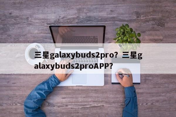 三星galaxybuds2pro？三星galaxybuds2proAPP？