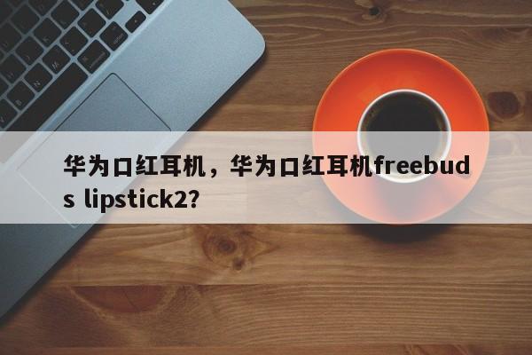 华为口红耳机，华为口红耳机freebuds lipstick2？