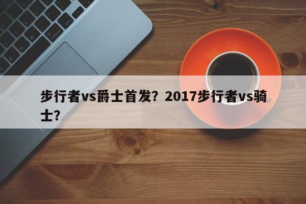 步行者vs爵士首发？2017步行者vs骑士？