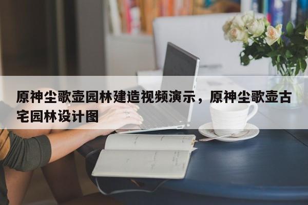 原神尘歌壶园林建造视频演示，原神尘歌壶古宅园林设计图