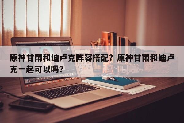 原神甘雨和迪卢克阵容搭配？原神甘雨和迪卢克一起可以吗？