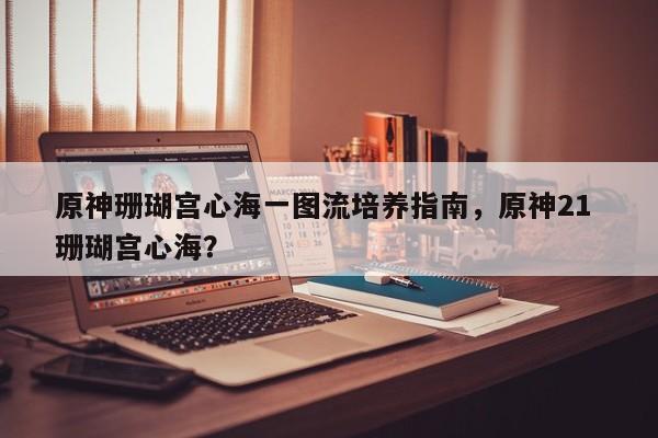 原神珊瑚宫心海一图流培养指南，原神21 珊瑚宫心海？
