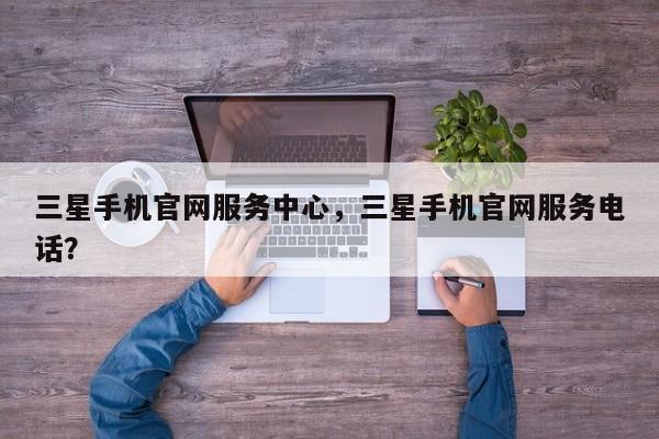 三星手机官网服务中心，三星手机官网服务电话？