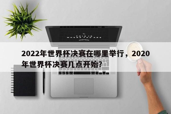 2022年世界杯决赛在哪里举行，2020年世界杯决赛几点开始？