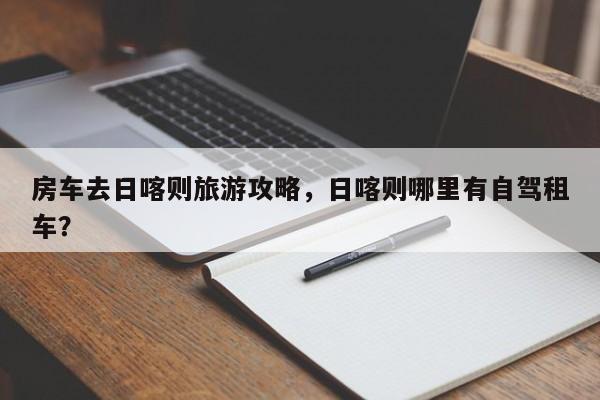 房车去日喀则旅游攻略，日喀则哪里有自驾租车？