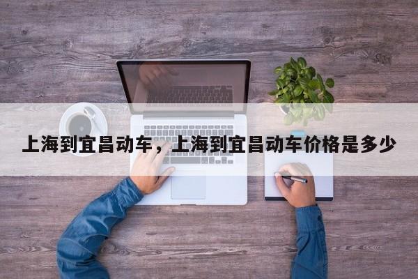 上海到宜昌动车，上海到宜昌动车价格是多少