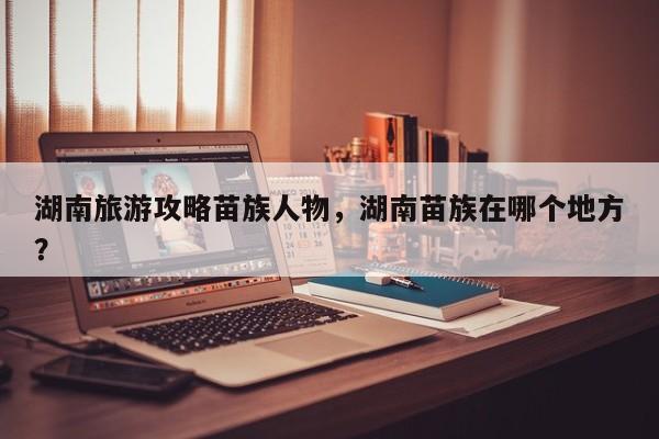 湖南旅游攻略苗族人物，湖南苗族在哪个地方？
