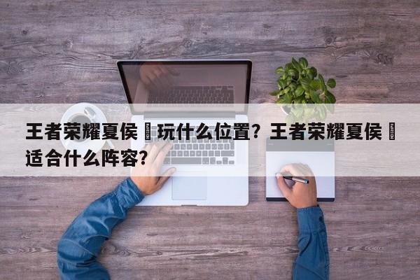 王者荣耀夏侯惇玩什么位置？王者荣耀夏侯惇适合什么阵容？