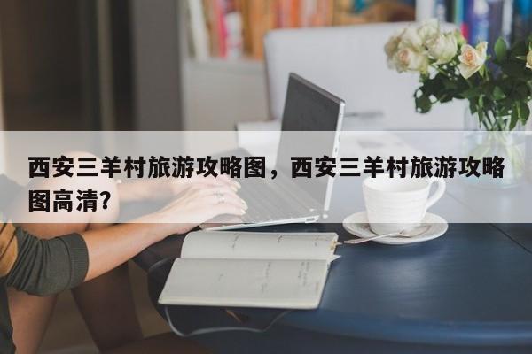 西安三羊村旅游攻略图，西安三羊村旅游攻略图高清？