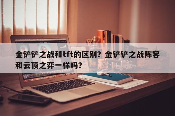 金铲铲之战和tft的区别？金铲铲之战阵容和云顶之弈一样吗？