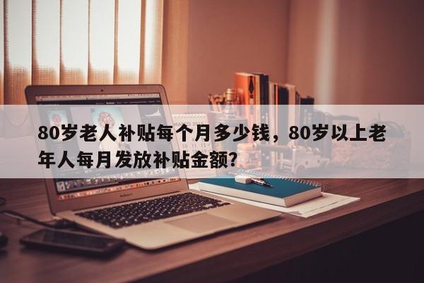 80岁老人补贴每个月多少钱，80岁以上老年人每月发放补贴金额？