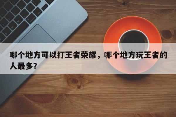 哪个地方可以打王者荣耀，哪个地方玩王者的人最多？