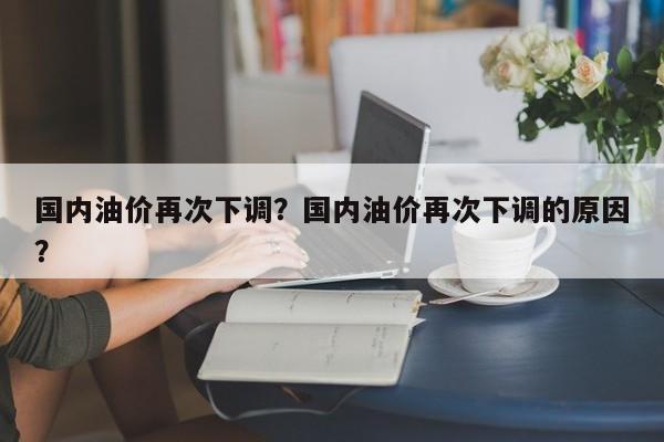 国内油价再次下调？国内油价再次下调的原因？