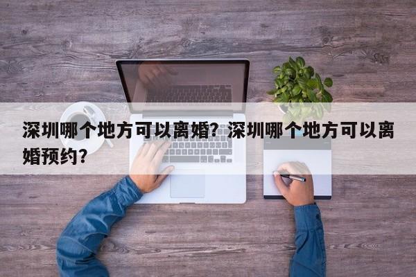 深圳哪个地方可以离婚?深圳哪个地方可以离婚预约? 第1张 深圳哪个地方可以离婚?深圳哪个地方可以离婚预约? 第1张