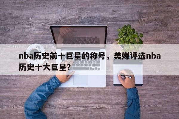 nba历史前十巨星的称号，美媒评选nba历史十大巨星？