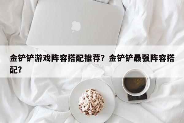 金铲铲游戏阵容搭配推荐？金铲铲最强阵容搭配？