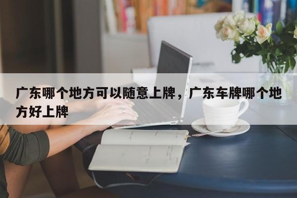 广东哪个地方可以随意上牌，广东车牌哪个地方好上牌