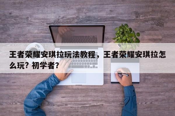 王者荣耀安琪拉玩法教程，王者荣耀安琪拉怎么玩? 初学者？