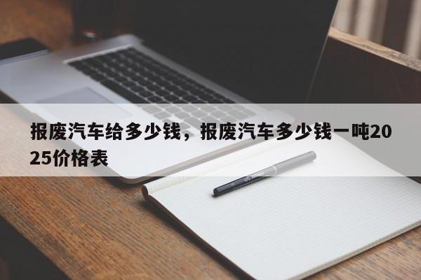 报废汽车给多少钱，报废汽车多少钱一吨2025价格表