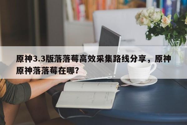 原神3.3版落落莓高效采集路线分享，原神原神落落莓在哪？