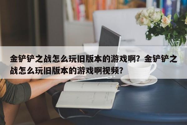 金铲铲之战怎么玩旧版本的游戏啊？金铲铲之战怎么玩旧版本的游戏啊视频？