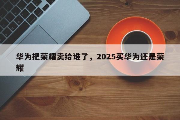 华为把荣耀卖给谁了，2025买华为还是荣耀