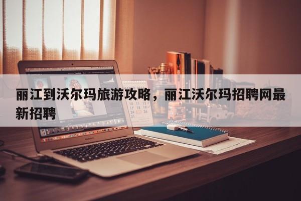 丽江到沃尔玛旅游攻略，丽江沃尔玛招聘网最新招聘