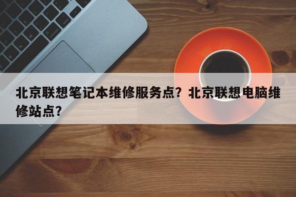 北京联想笔记本维修服务点？北京联想电脑维修站点？