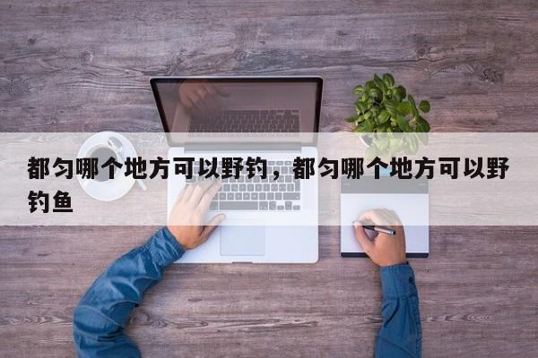 都匀哪个地方可以野钓,都匀哪个地方可以野钓鱼 第1张 都匀哪个地方可以野钓,都匀哪个地方可以野钓鱼 第1张