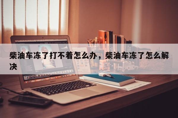 柴油车冻了打不着怎么办，柴油车冻了怎么解决