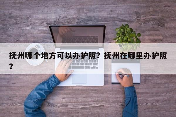 抚州哪个地方可以办护照？抚州在哪里办护照？