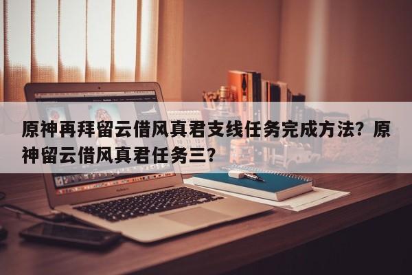 原神再拜留云借风真君支线任务完成方法？原神留云借风真君任务三？