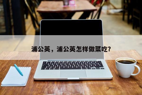 浦公英，浦公英怎样做菜吃？