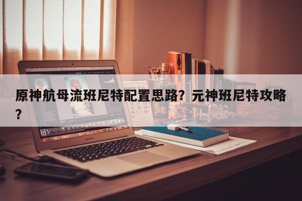 原神航母流班尼特配置思路？元神班尼特攻略？
