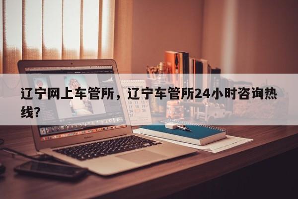 辽宁网上车管所，辽宁车管所24小时咨询热线？