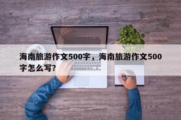 海南旅游作文500字，海南旅游作文500字怎么写？
