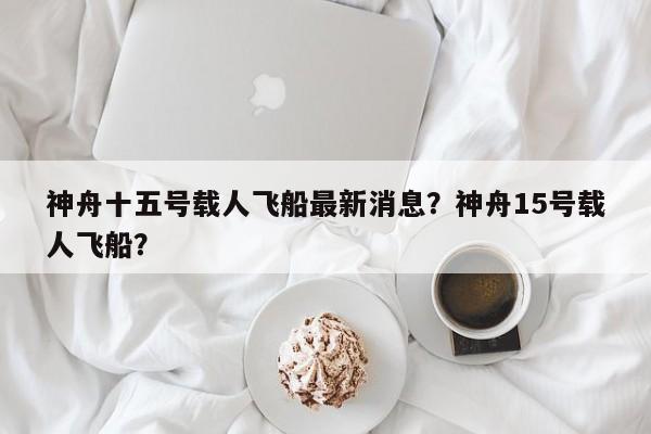 神舟十五号载人飞船最新消息？神舟15号载人飞船？