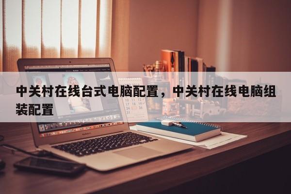 中关村在线台式电脑配置，中关村在线电脑组装配置