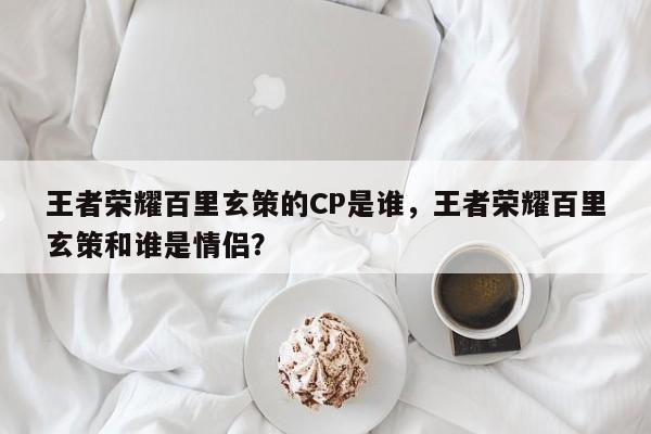 王者荣耀百里玄策的CP是谁，王者荣耀百里玄策和谁是情侣？