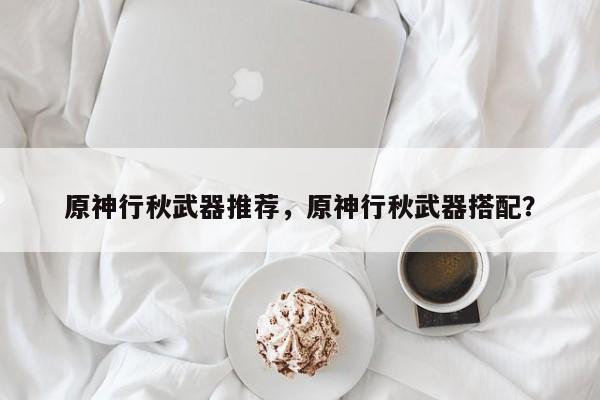 原神行秋武器推荐，原神行秋武器搭配？