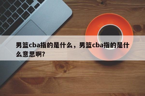 男篮cba指的是什么，男篮cba指的是什么意思啊？