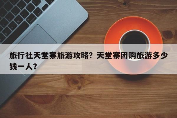 旅行社天堂寨旅游攻略？天堂寨团购旅游多少钱一人？