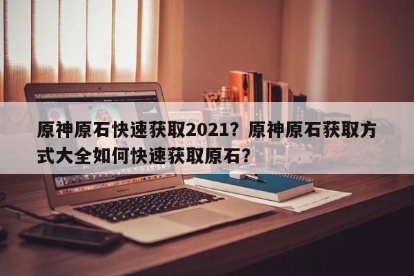 原神原石快速获取2021？原神原石获取方式大全如何快速获取原石？