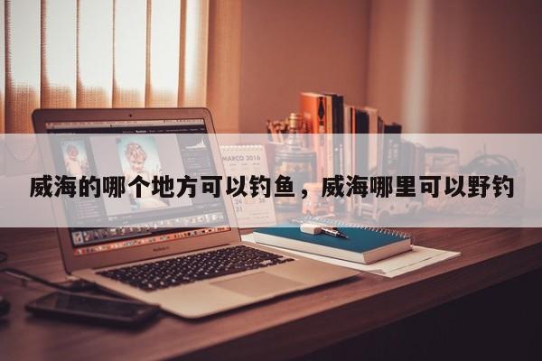威海的哪个地方可以钓鱼,威海哪里可以野钓 第1张 威海的哪个地方可以钓鱼,威海哪里可以野钓 第1张