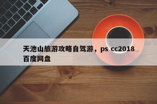 天池山旅游攻略自驾游，ps cc2018百度网盘