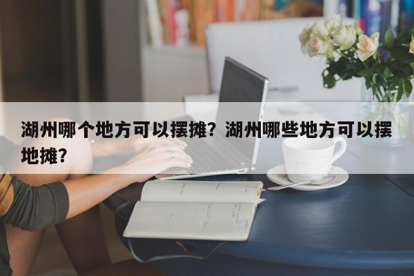 湖州哪个地方可以摆摊?湖州哪些地方可以摆地摊? 第1张 湖州哪个地方可以摆摊?湖州哪些地方可以摆地摊? 第1张