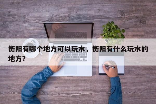 衡阳有哪个地方可以玩水，衡阳有什么玩水的地方？  第1张