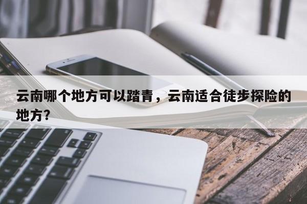 云南哪个地方可以踏青，云南适合徒步探险的地方？
