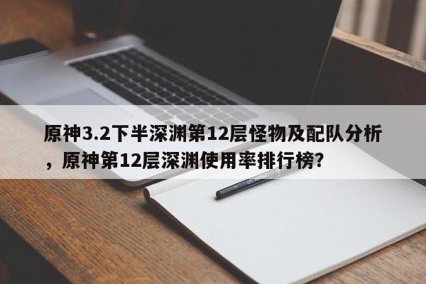 原神3.2下半深渊第12层怪物及配队分析，原神第12层深渊使用率排行榜？