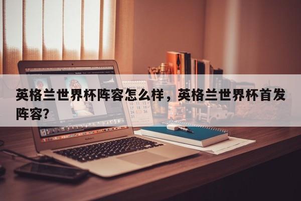 英格兰世界杯阵容怎么样，英格兰世界杯首发阵容？